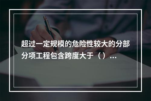 超过一定规模的危险性较大的分部分项工程包含跨度大于（ ）米及