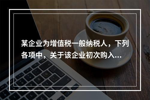 某企业为增值税一般纳税人，下列各项中，关于该企业初次购入增值