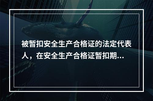 被暂扣安全生产合格证的法定代表人，在安全生产合格证暂扣期间，