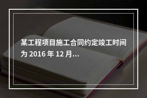 某工程项目施工合同约定竣工时间为 2016 年 12 月 3