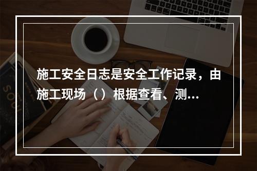 施工安全日志是安全工作记录，由施工现场（ ）根据查看、测量、