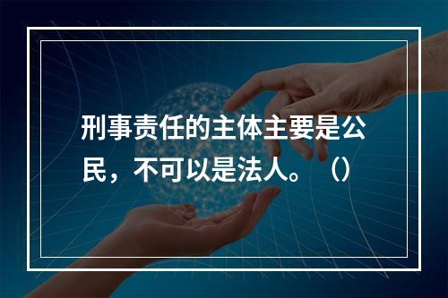 刑事责任的主体主要是公民，不可以是法人。（）