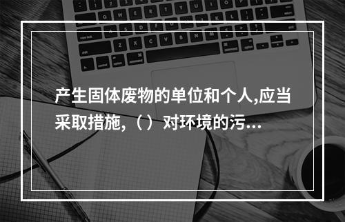 产生固体废物的单位和个人,应当采取措施,（ ）对环境的污染。