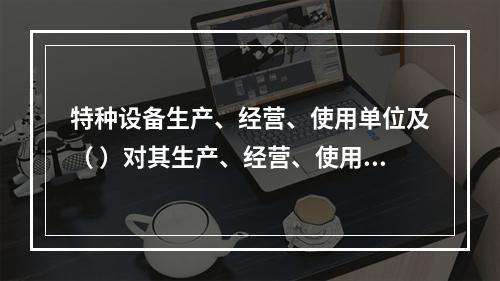 特种设备生产、经营、使用单位及（ ）对其生产、经营、使用的特