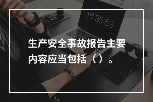 生产安全事故报告主要内容应当包括（ ）。