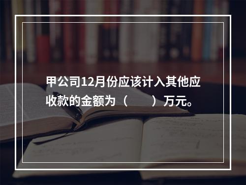 甲公司12月份应该计入其他应收款的金额为（　　）万元。