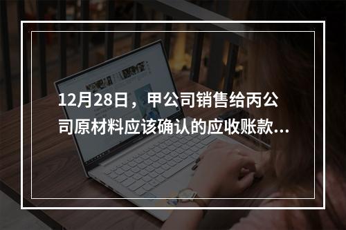 12月28日，甲公司销售给丙公司原材料应该确认的应收账款为（