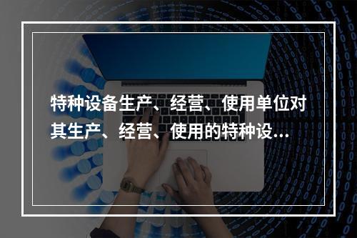 特种设备生产、经营、使用单位对其生产、经营、使用的特种设备应