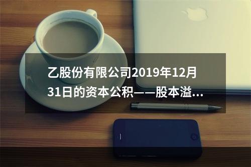 乙股份有限公司2019年12月31日的资本公积——股本溢价为