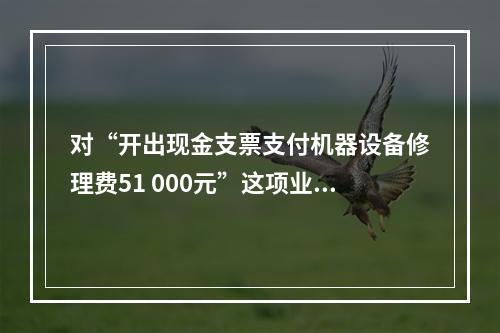 对“开出现金支票支付机器设备修理费51 000元”这项业务，