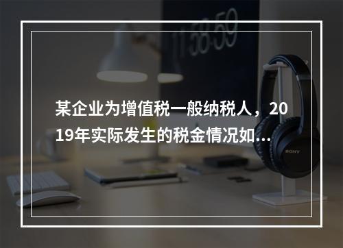 某企业为增值税一般纳税人，2019年实际发生的税金情况如下：