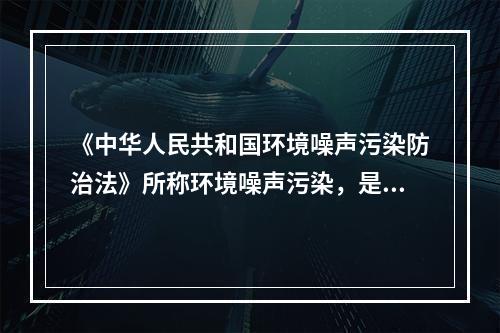 《中华人民共和国环境噪声污染防治法》所称环境噪声污染，是指所