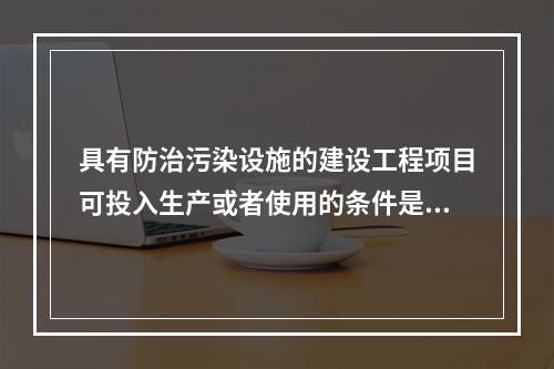 具有防治污染设施的建设工程项目可投入生产或者使用的条件是防治