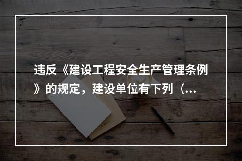 违反《建设工程安全生产管理条例》的规定，建设单位有下列（ ）