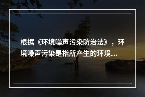 根据《环境噪声污染防治法》，环境噪声污染是指所产生的环境噪声