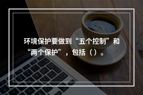 环境保护要做到“五个控制”和“两个保护”，包括（ ）。