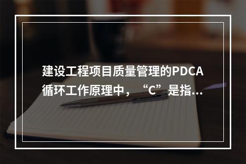 建设工程项目质量管理的PDCA循环工作原理中，“C”是指（　