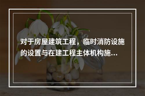 对于房屋建筑工程，临时消防设施的设置与在建工程主体机构施工进