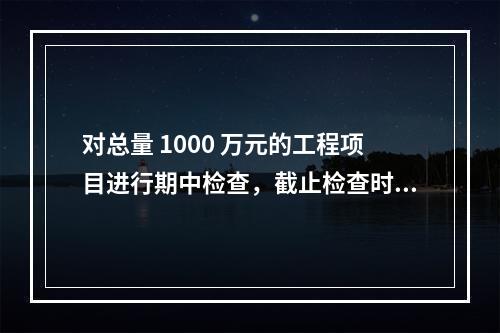 对总量 1000 万元的工程项目进行期中检查，截止检查时已完