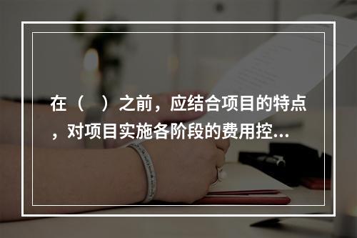 在（　）之前，应结合项目的特点，对项目实施各阶段的费用控制、