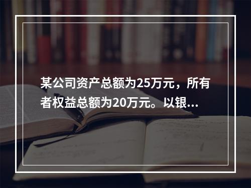 某公司资产总额为25万元，所有者权益总额为20万元。以银行存