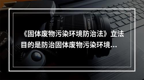 《固体废物污染环境防治法》立法目的是防治固体废物污染环境，保