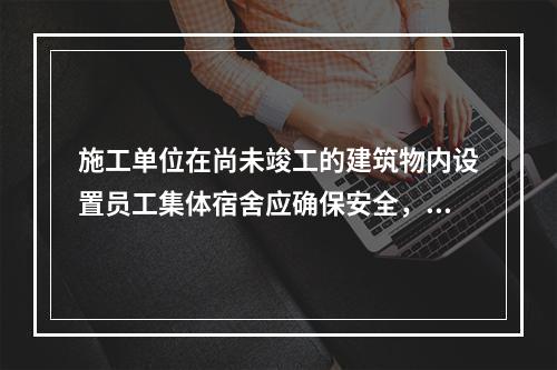 施工单位在尚未竣工的建筑物内设置员工集体宿舍应确保安全，保持