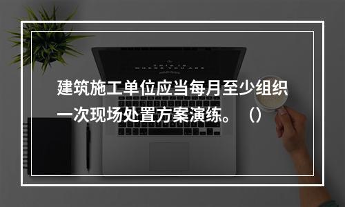 建筑施工单位应当每月至少组织一次现场处置方案演练。（）