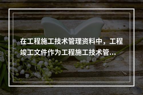 在工程施工技术管理资料中，工程竣工文件作为工程施工技术管理资