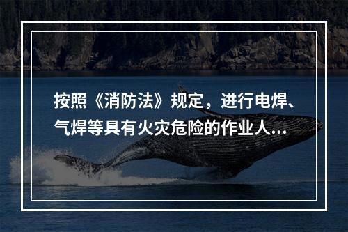 按照《消防法》规定，进行电焊、气焊等具有火灾危险的作业人员和