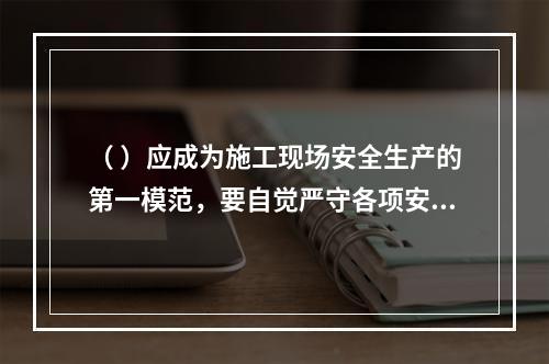 （ ）应成为施工现场安全生产的第一模范，要自觉严守各项安全生