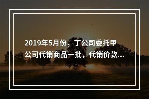 2019年5月份，丁公司委托甲公司代销商品一批，代销价款为3