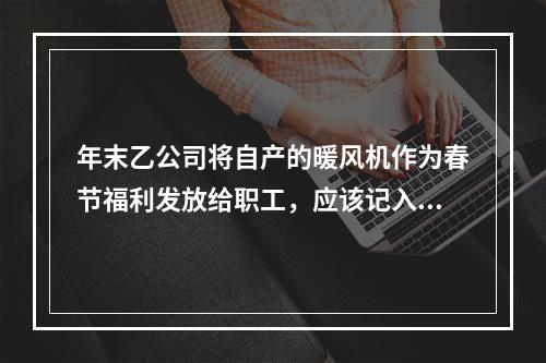 年末乙公司将自产的暖风机作为春节福利发放给职工，应该记入“应