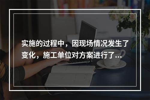 实施的过程中，因现场情况发生了变化，施工单位对方案进行了调整