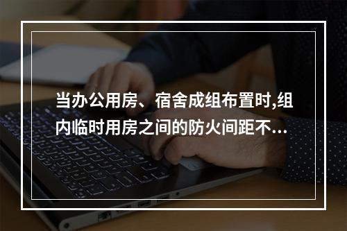 当办公用房、宿舍成组布置时,组内临时用房之间的防火间距不应小