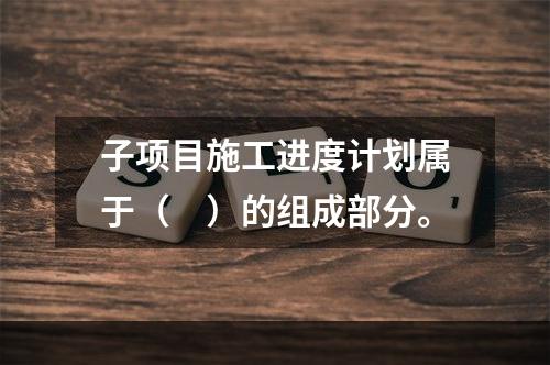 子项目施工进度计划属于（　）的组成部分。