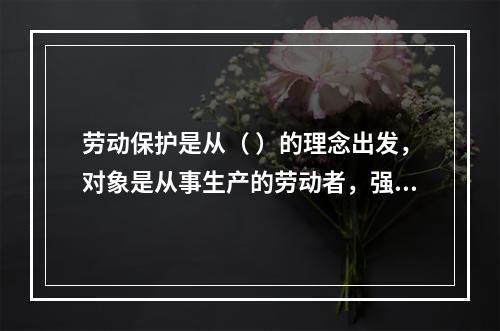 劳动保护是从（ ）的理念出发，对象是从事生产的劳动者，强调为