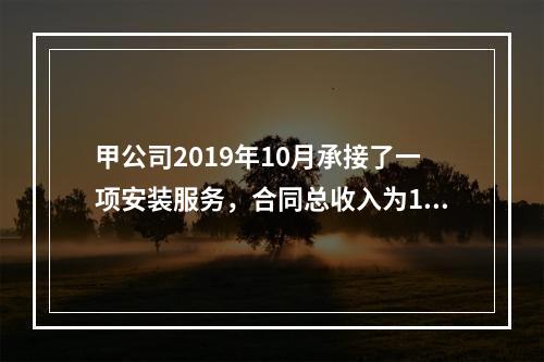 甲公司2019年10月承接了一项安装服务，合同总收入为100