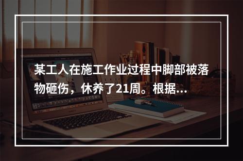 某工人在施工作业过程中脚部被落物砸伤，休养了21周。根据《企