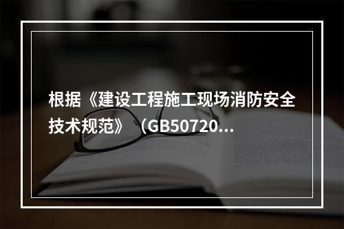 根据《建设工程施工现场消防安全技术规范》（GB50720-2