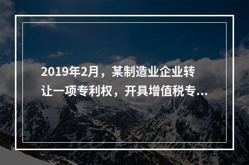 2019年2月，某制造业企业转让一项专利权，开具增值税专用发