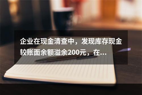 企业在现金清查中，发现库存现金较账面余额溢余200元，在未经