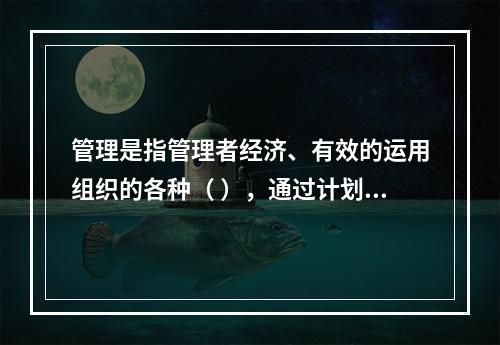 管理是指管理者经济、有效的运用组织的各种（ ），通过计划、组