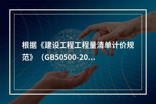 根据《建设工程工程量清单计价规范》（GB50500-2013