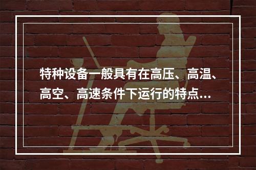 特种设备一般具有在高压、高温、高空、高速条件下运行的特点，存