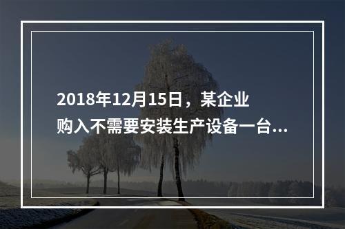 2018年12月15日，某企业购入不需要安装生产设备一台，原