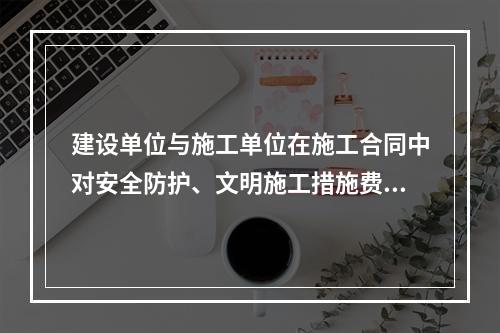 建设单位与施工单位在施工合同中对安全防护、文明施工措施费用预