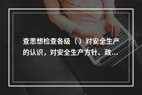 查思想检查各级（ ）对安全生产的认识，对安全生产方针、政策、