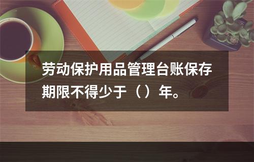 劳动保护用品管理台账保存期限不得少于（ ）年。