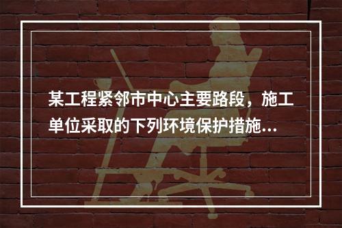 某工程紧邻市中心主要路段，施工单位采取的下列环境保护措施，正